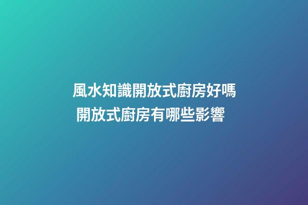 風水知識開放式廚房好嗎 開放式廚房有哪些影響